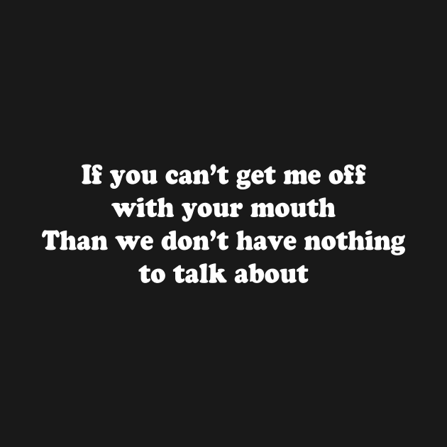 If you can’t get me off with your mouth Than we don’t have nothing to talk about by TheCosmicTradingPost