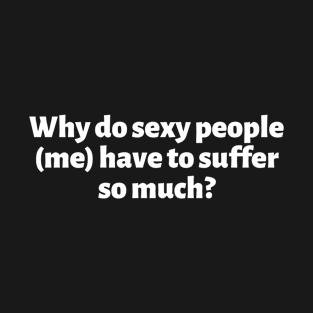 Why Do Sexy People (Me) Have To Suffer So Much T-Shirt