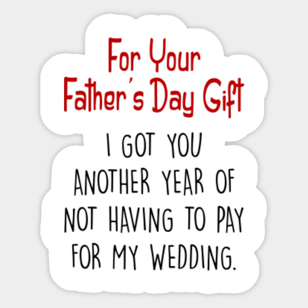 for your father's day gift i got you another year of not having to pay for my wedding