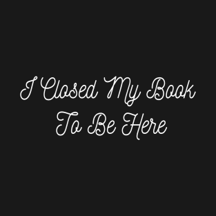 Funny Quote I Closed My Book To Be Here T-Shirt