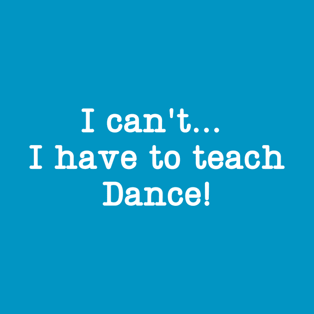 I can't I have to teach Dance! by DanceInColorTee