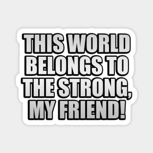 This world belongs to the strong, my friend! Magnet