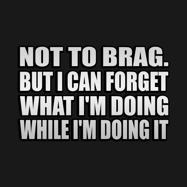 Not to brag. but I can forget what I'm doing while I'm doing it by It'sMyTime