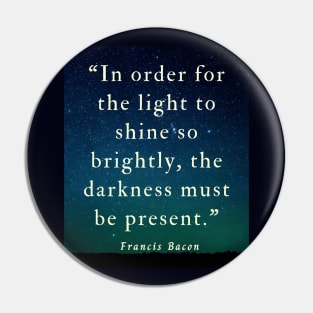 Copy of Francis Bacon quote: “In order for the light to shine so brightly, the darkness must be present.” Pin