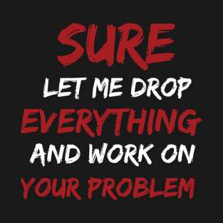 Sure Let me drop everything and work on your problem T-Shirt