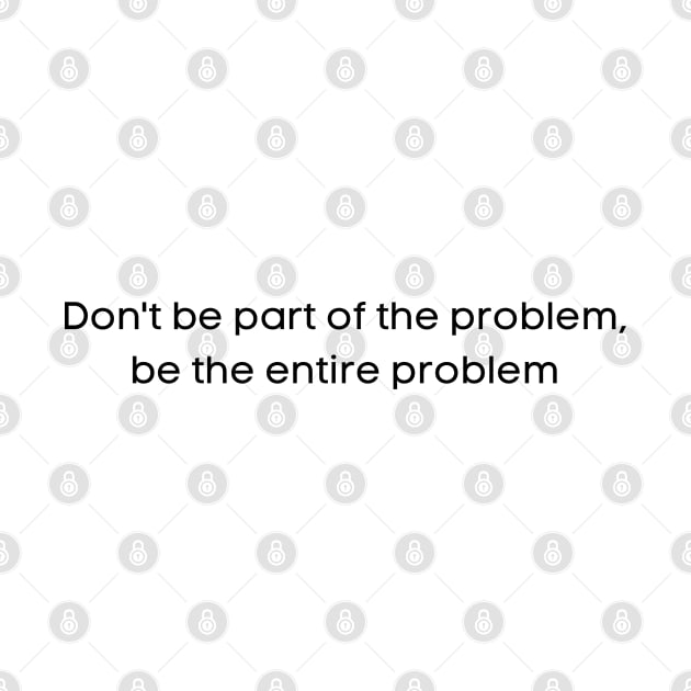 Don't Be Part of the Problem, Be the Entire Problem by teecloud