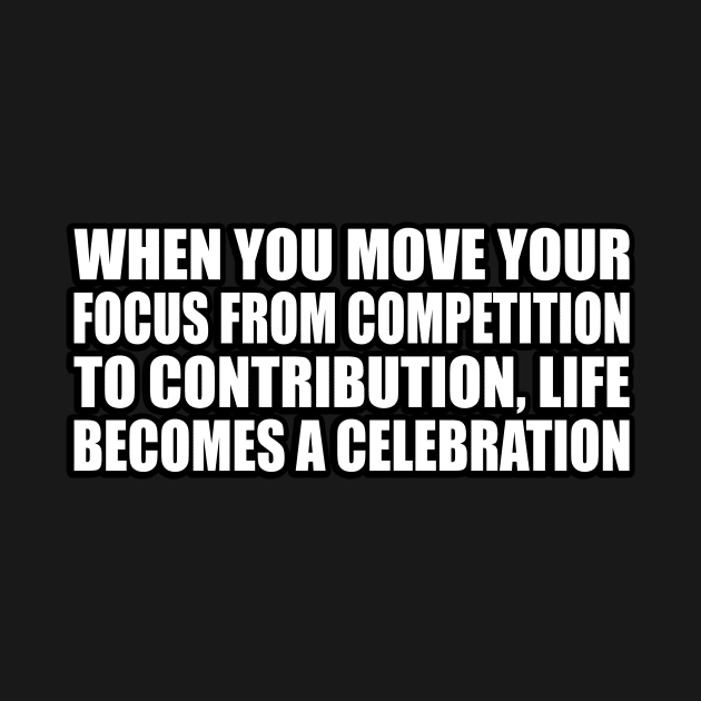 When you move your focus from competition to contribution, life becomes a celebration by CRE4T1V1TY