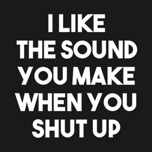 I Like The Sound You Make When You Shut Up - Funny Sarcastic T-Shirt