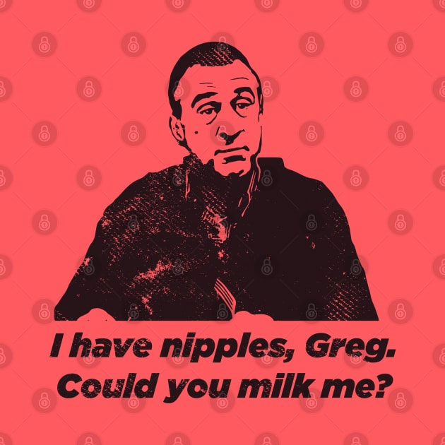I have nipples, Greg. Could you milk me? by tvshirts