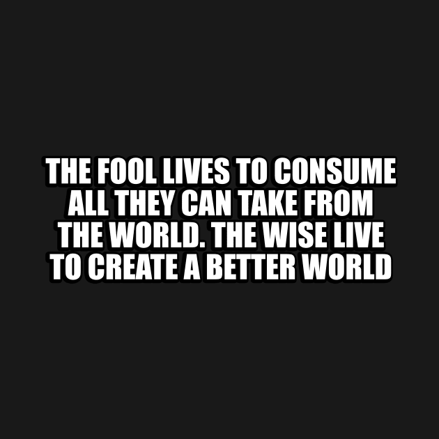 The fool lives to consume all they can take from the world. The wise live to create a better world by CRE4T1V1TY