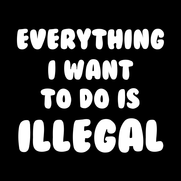 Everything I Want To Do Is Illegal by dumbshirts