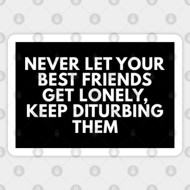 Never Let Your Best Friends Get Lonely, Keep Disturbing Them - Funny Quotes - Magnet | TeePublic Never Let Your Best Friends Get Lonely, Keep Disturbing Them - Funny Quotes - Magnet | TeePublic