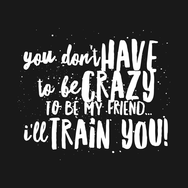 You Don't HAVE to be CRAZY to be my FRIEND...I'll TRAIN YOU! by JustSayin'Patti'sShirtStore