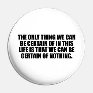 The only thing we can be certain of in this life is that we can be certain of nothing Pin