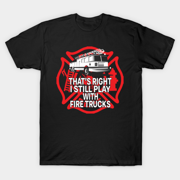 THAT'S RIGHT I STILL PLAY WITH FIRE TRUCKS - Firefighter Gift - T-Shirt