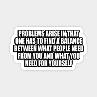 Problems arise in that one has to find a balance between what people need from you and what you need for yourself Magnet