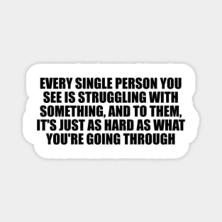 Every single person you see is struggling with something, and to them, it's just as hard as what you're going through Magnet