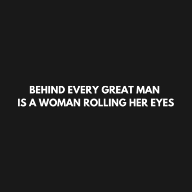 BEHIND EVERY GREAT MAN IS A WOMAN ROLLING HER EYES - Behind Every Great ...