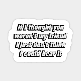 If I thought you weren't my friend I just don't think I could bear it Magnet