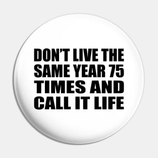 Don’t live the same year 75 times and call it life Pin