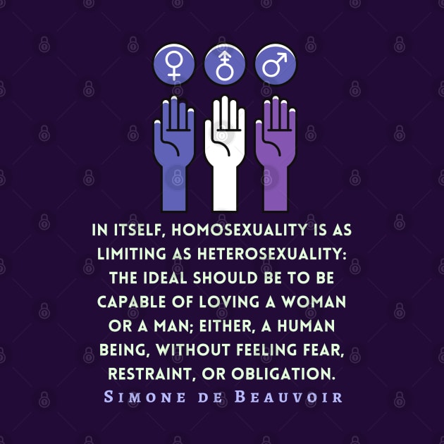 Simone de Beauvoir quote: In itself, homosexuality is as limiting as heterosexuality: the ideal should be to be capable of loving a woman or a man; either, a human being, without feeling fear, restraint, or obligation. by artbleed