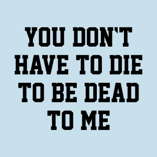 You Don't Have to Die to Be Dead to Me T-Shirt