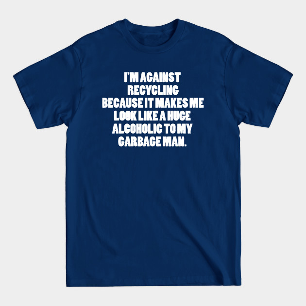 I'M AGAINST RECYCLING Because It Makes Me Look Like A Huge Alcoholic To My Garbage Man - Waste - T-Shirt