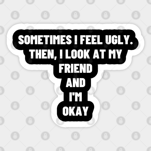 Sometimes I Feel Ugly Then I Look At My Friend And I M Okay Meme Sometimes I Feel Ugly Then I Look At My Sticker Teepublic