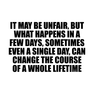 It may be unfair, but what happens in a few days, sometimes even a single day, can change the course of a whole lifetime T-Shirt