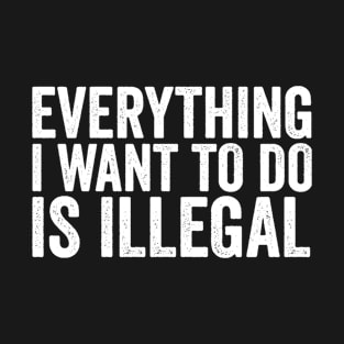 Everything I Want to Do Is Illegal Fun Rebellious Humor T-Shirt