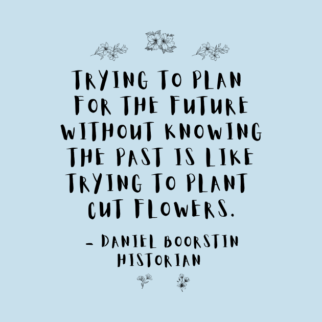 "Trying to plan for the future without knowing the past is like trying to plant cut flowers.” -- Historian Daniel Boorstin by ZanyPast