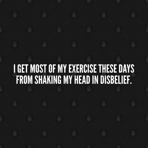 I Get Most My Exercise These Days From Shaking My Head In Disbelief by sillyslogans