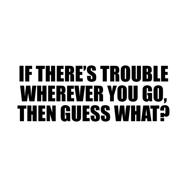 If there’s trouble wherever you go, then guess what by D1FF3R3NT