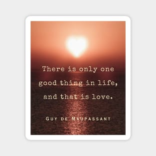 Guy de Maupassant quote: There is only one good thing in life, and that is love. Magnet