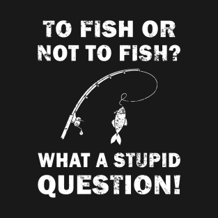 To Fish Or Not To Fish What A Stupid Question T-Shirt