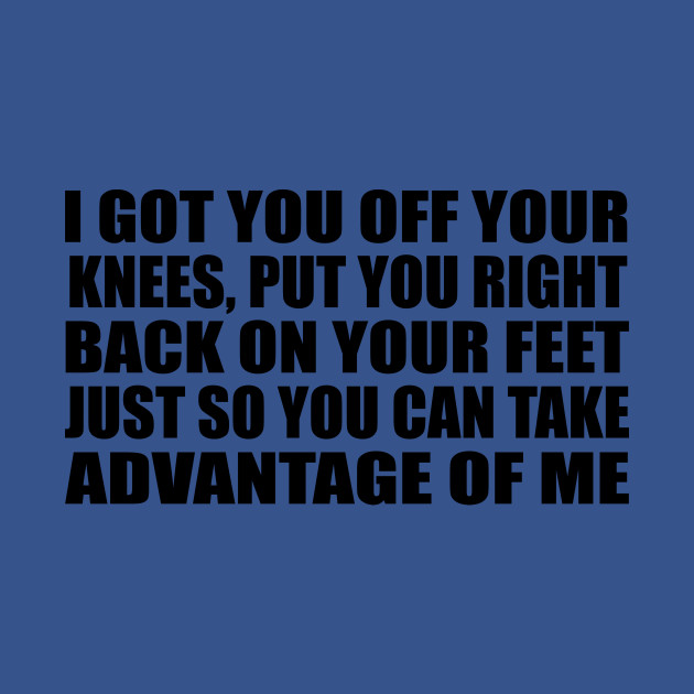 I got you off your knees Put you right back on your feet Just so you can take advantage of me - Help - T-Shirt