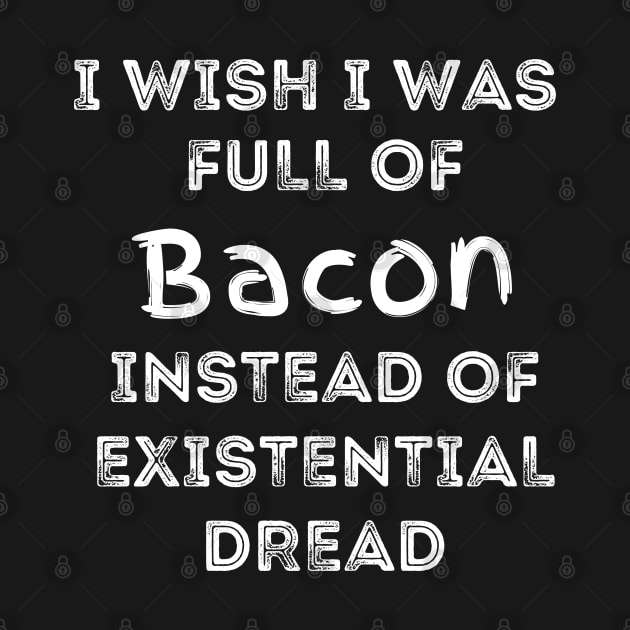 I Wish I Was Full Of Bacon Instead of Existential Dread by Apathecary