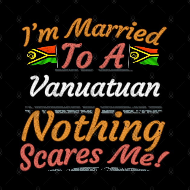 I'm Married To A Vanuatuan Nothing Scares Me - Gift for Vanuatuan From Vanuatu Oceania,Melanesia, by Country Flags