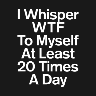 I Whisper WTF To Myself At Least 20 Times A Day Sarcastic T-Shirt