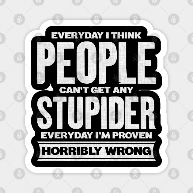Everyday I Think People Can't Get Any Stupider Everyday I'm Proven Horribly Wrong - Stupid People Funny Quotes - Magnet | TeePublic Everyday I Think People Can't Get Any Stupider Everyday I'm Proven Horribly Wrong - Stupid People Funny Quotes - Magnet | TeePublic