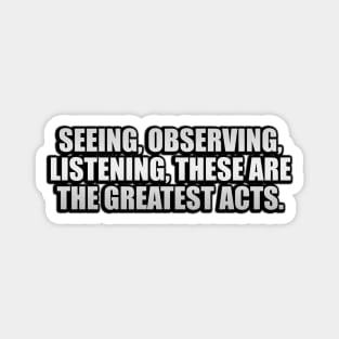 Seeing, observing, listening, these are the greatest acts Magnet