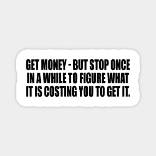 Get money - but stop once in a while to figure what it is costing you to get it Magnet