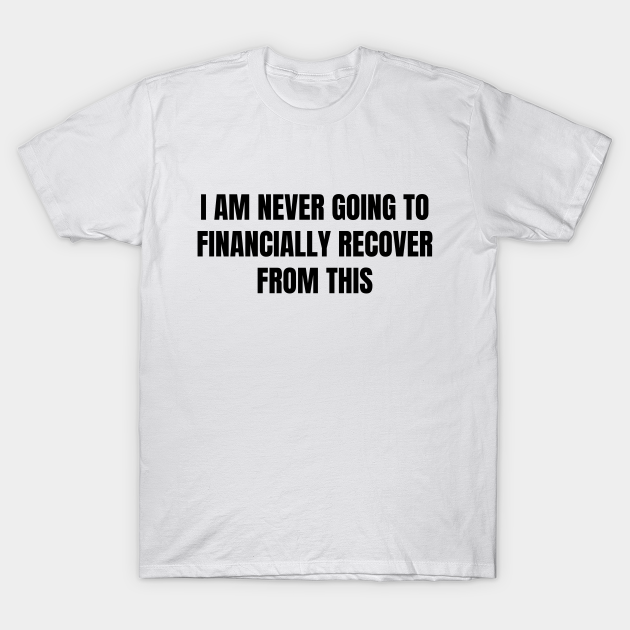 Disover I Am Never Going To Financially Recover From This - I Am Never Going To Financially Recover - T-Shirt