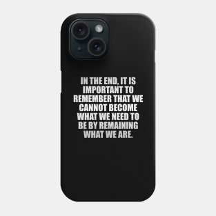 In the end, it is important to remember that we cannot become what we need to be by remaining what we are Phone Case