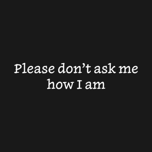 Please Don’t Ask Me How I Am T-Shirt