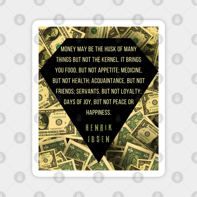 Henrik Ibsen quote: “Money may be the husk of many things, but not the kernel. It brings you food, but not appetite; medicine, but not health; acquaintances, but not friends; servants, but not loyalty; days of joy, but not peace or happiness.” Magnet by artbleed