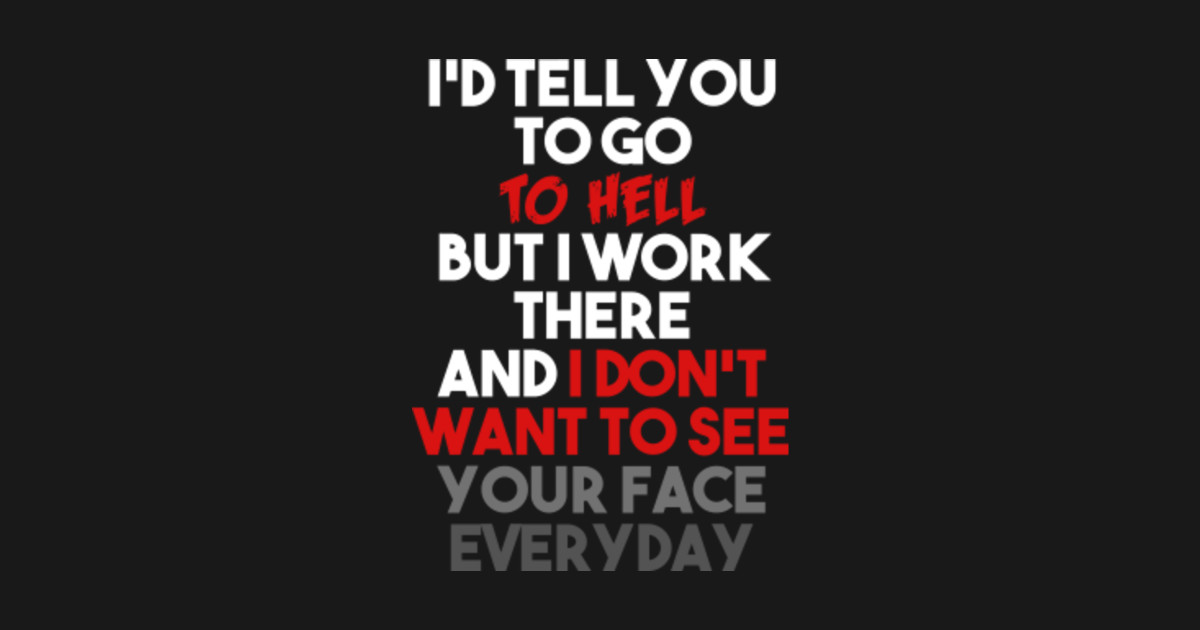 Id Tell You To Go To Hell But I Work There And I Dont Want To See Your Face Everday 