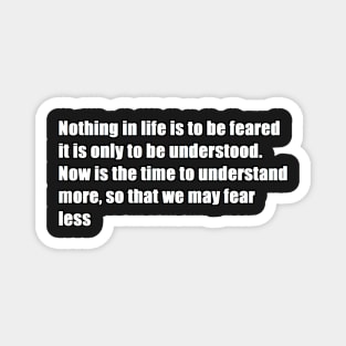 nothing in life is to be feared it is only to be understood. now is the time to understand more, so that we may fear less Magnet