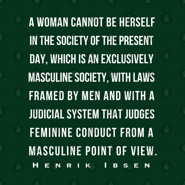 Henrik Ibsen quote: A woman cannot be herself in the society of the present day, which is an exclusively masculine society, with laws framed by men and with judicial system that judges feminine conduct from a masculine point of view. by artbleed