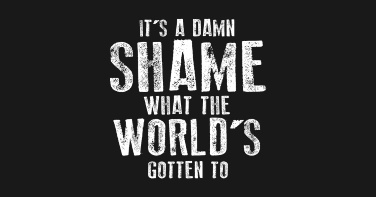 It's a Damn Shame What the Worlds Gotten To Its A Damn Shame What The